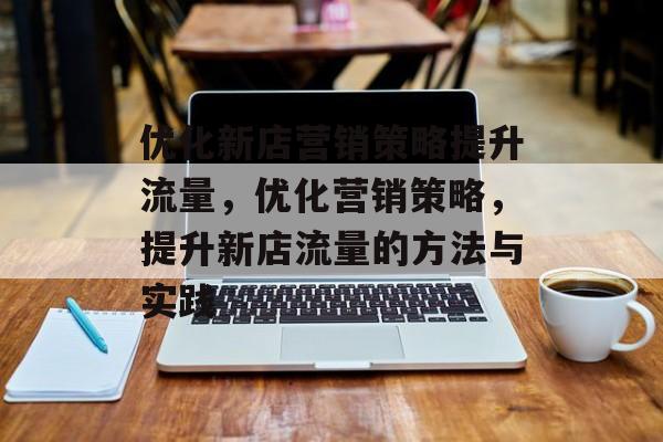 优化新店营销策略提升流量,优化营销策略,提升新店流量的方法与实践 优化新店营销策略提升流量,优化营销策略,提升新店流量的方法与实践