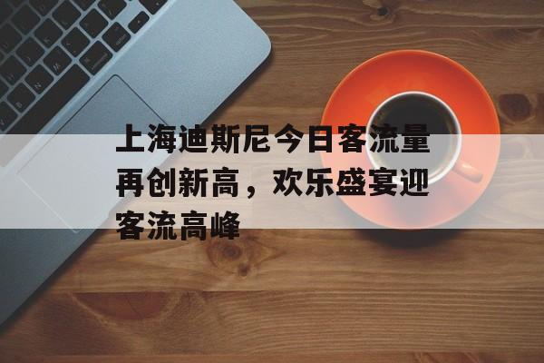 上海迪斯尼今日客流量再创新高,欢乐盛宴迎客流高峰 上海迪斯尼今日客流量再创新高,欢乐盛宴迎客流高峰