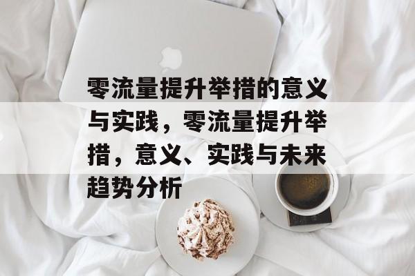 零流量提升举措的意义与实践,零流量提升举措,意义、实践与未来趋势分析 零流量提升举措的意义与实践,零流量提升举措,意义、实践与未来趋势分析