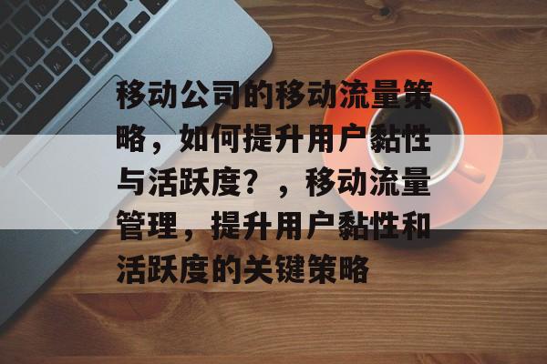 移动公司的移动流量策略,如何提升用户黏性与活跃度?,移动流量管理,提升用户黏性和活跃度的关键策略 移动公司的移动流量策略,如何提升用户黏性与活跃度?,移动流量管理,提升用户黏性和活跃度的关键策略
