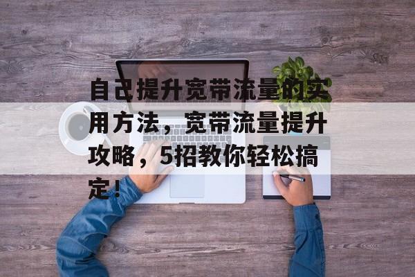 自己提升宽带流量的实用方法,宽带流量提升攻略,5招教你轻松搞定! 自己提升宽带流量的实用方法,宽带流量提升攻略,5招教你轻松搞定!