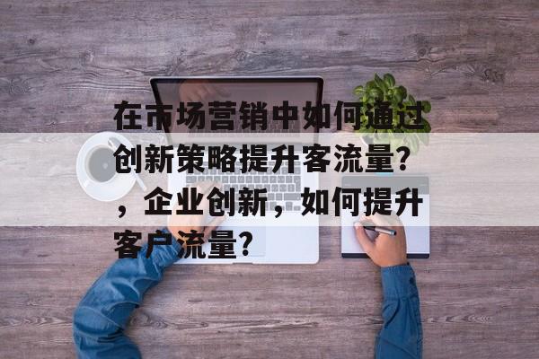 在市场营销中如何通过创新策略提升客流量?,企业创新,如何提升客户流量? 在市场营销中如何通过创新策略提升客流量?,企业创新,如何提升客户流量?