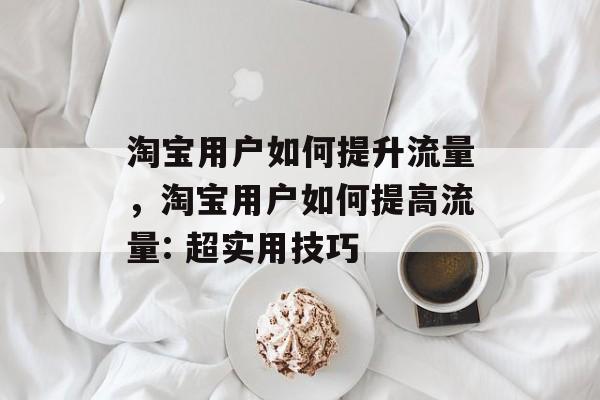 淘宝用户如何提升流量,淘宝用户如何提高流量: 超实用技巧 淘宝用户如何提升流量,淘宝用户如何提高流量: 超实用技巧