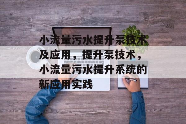 小流量污水提升泵技术及应用,提升泵技术,小流量污水提升系统的新应用实践 小流量污水提升泵技术及应用,提升泵技术,小流量污水提升系统的新应用实践