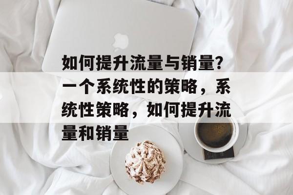 如何提升流量与销量?一个系统性的策略,系统性策略,如何提升流量和销量 如何提升流量与销量?一个系统性的策略,系统性策略,如何提升流量和销量