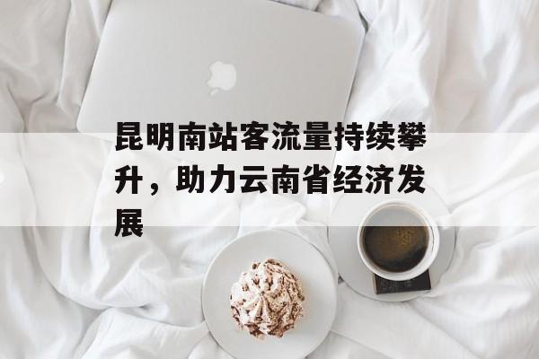 昆明南站客流量持续攀升,助力云南省经济发展 昆明南站客流量持续攀升,助力云南省经济发展