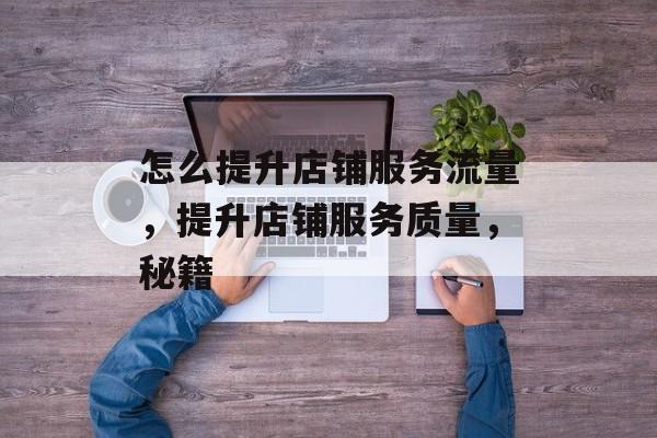 怎么提升店铺服务流量,提升店铺服务质量,秘籍 怎么提升店铺服务流量,提升店铺服务质量,秘籍