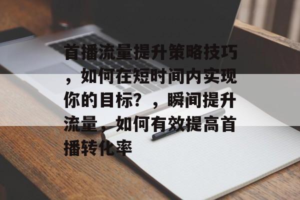 首播流量提升策略技巧，如何在短时间内实现你的目标？，瞬间提升流量，如何有效提高首播转化率