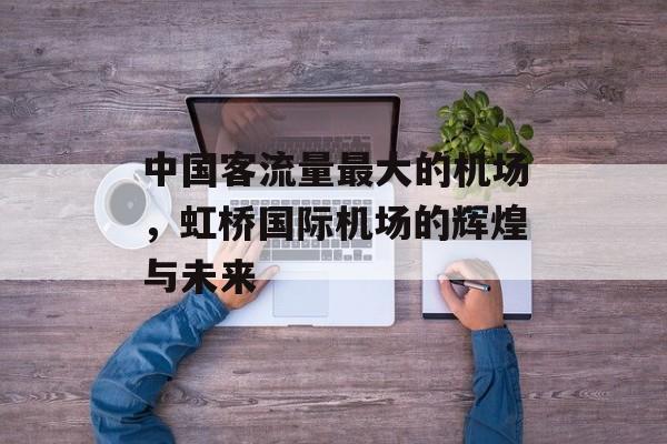 中国客流量最大的机场,虹桥国际机场的辉煌与未来 中国客流量最大的机场,虹桥国际机场的辉煌与未来