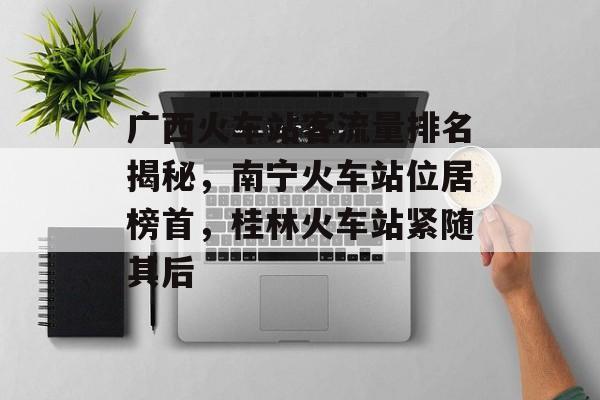 广西火车站客流量排名揭秘，南宁火车站位居榜首，桂林火车站紧随其后