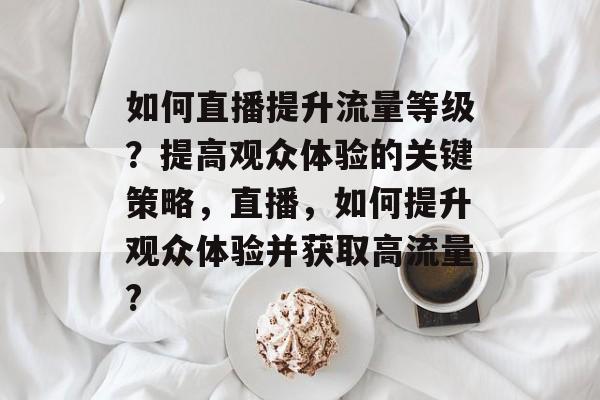 如何直播提升流量等级?提高观众体验的关键策略,直播,如何提升观众体验并获取高流量? 如何直播提升流量等级?提高观众体验的关键策略,直播,如何提升观众体验并获取高流量?