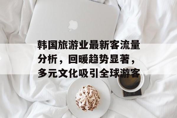 韩国旅游业最新客流量分析，回暖趋势显著，多元文化吸引全球游客