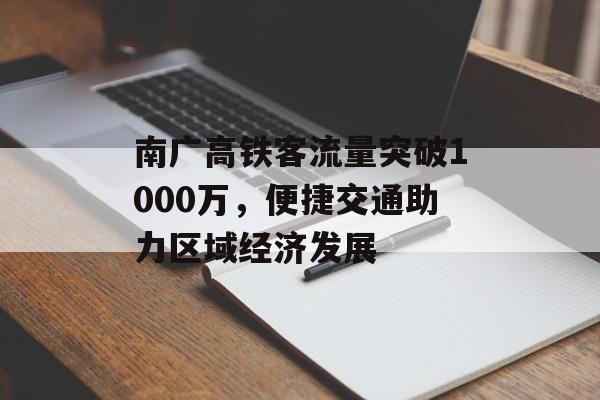 南广高铁客流量突破1000万,便捷交通助力区域经济发展 南广高铁客流量突破1000万,便捷交通助力区域经济发展