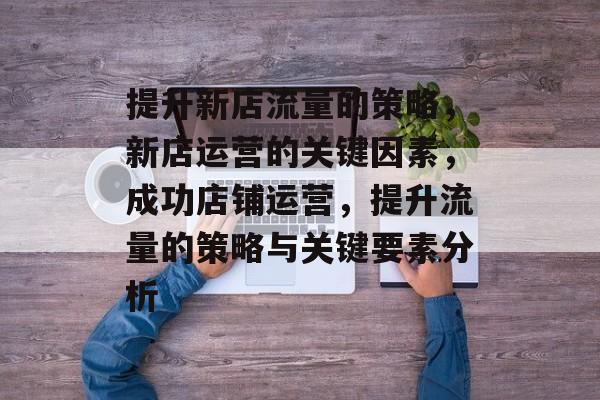提升新店流量的策略,新店运营的关键因素,成功店铺运营,提升流量的策略与关键要素分析 提升新店流量的策略,新店运营的关键因素,成功店铺运营,提升流量的策略与关键要素分析