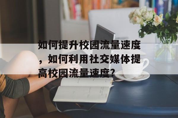 如何提升校园流量速度,如何利用社交媒体提高校园流量速度? 如何提升校园流量速度,如何利用社交媒体提高校园流量速度?