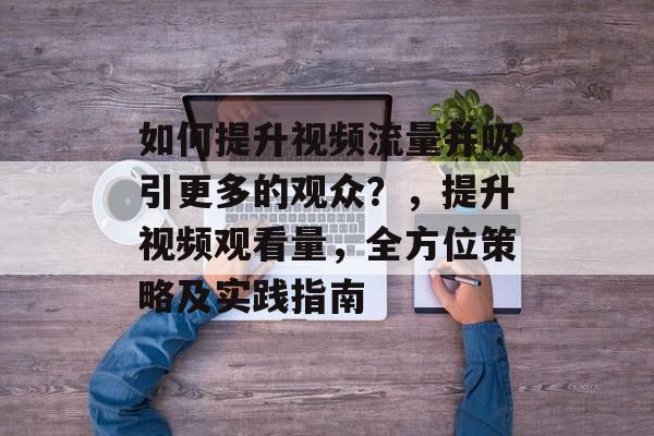 如何提升视频流量并吸引更多的观众?,提升视频观看量,全方位策略及实践指南 如何提升视频流量并吸引更多的观众?,提升视频观看量,全方位策略及实践指南