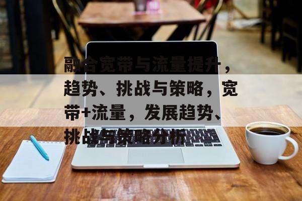 融合宽带与流量提升,趋势、挑战与策略,宽带+流量,发展趋势、挑战与策略分析 融合宽带与流量提升,趋势、挑战与策略,宽带+流量,发展趋势、挑战与策略分析
