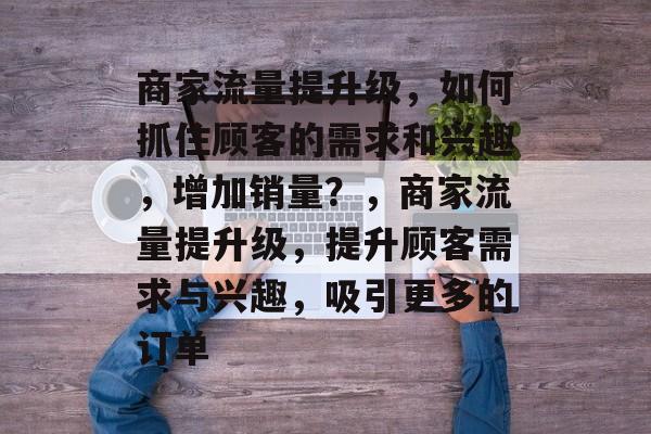 商家流量提升级,如何抓住顾客的需求和兴趣,增加销量?,商家流量提升级,提升顾客需求与兴趣,吸引更多的订单 商家流量提升级,如何抓住顾客的需求和兴趣,增加销量?,商家流量提升级,提升顾客需求与兴趣,吸引更多的订单