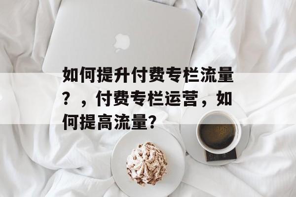 如何提升付费专栏流量?,付费专栏运营,如何提高流量? 如何提升付费专栏流量?,付费专栏运营,如何提高流量?