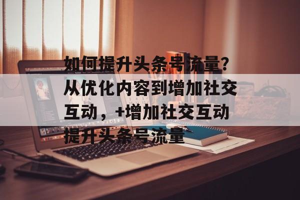 如何提升头条号流量？从优化内容到增加社交互动，+增加社交互动提升头条号流量