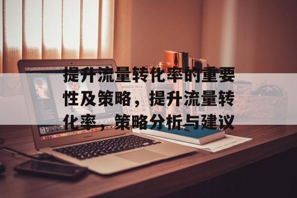 提升流量转化率的重要性及策略,提升流量转化率,策略分析与建议 提升流量转化率的重要性及策略,提升流量转化率,策略分析与建议