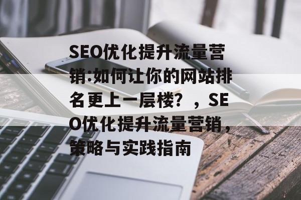 SEO优化提升流量营销:如何让你的网站排名更上一层楼?,SEO优化提升流量营销,策略与实践指南 SEO优化提升流量营销:如何让你的网站排名更上一层楼?,SEO优化提升流量营销,策略与实践指南