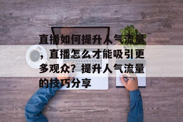 直播如何提升人气流量，直播怎么才能吸引更多观众？提升人气流量的技巧分享