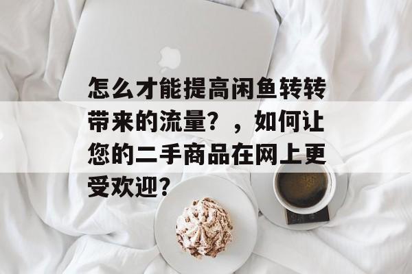 怎么才能提高闲鱼转转带来的流量？，如何让您的二手商品在网上更受欢迎？