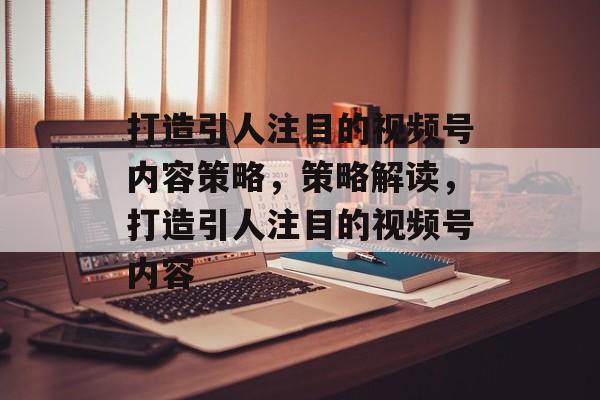 打造引人注目的视频号内容策略，策略解读，打造引人注目的视频号内容