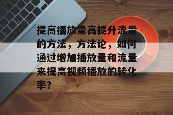 提高播放量高提升流量的方法,方法论,如何通过增加播放量和流量来提高视频播放的转化率? 提高播放量高提升流量的方法,方法论,如何通过增加播放量和流量来提高视频播放的转化率?