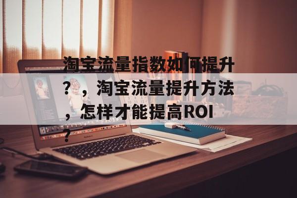 淘宝流量指数如何提升?,淘宝流量提升方法,怎样才能提高ROI? 淘宝流量指数如何提升?,淘宝流量提升方法,怎样才能提高ROI?