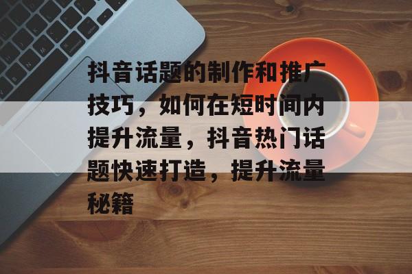 抖音话题的制作和推广技巧,如何在短时间内提升流量,抖音热门话题快速打造,提升流量秘籍 抖音话题的制作和推广技巧,如何在短时间内提升流量,抖音热门话题快速打造,提升流量秘籍