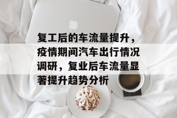 复工后的车流量提升,疫情期间汽车出行情况调研,复业后车流量显著提升趋势分析 复工后的车流量提升,疫情期间汽车出行情况调研,复业后车流量显著提升趋势分析