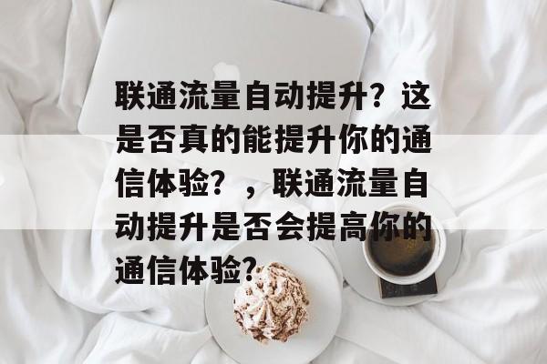 联通流量自动提升?这是否真的能提升你的通信体验?,联通流量自动提升是否会提高你的通信体验? 联通流量自动提升?这是否真的能提升你的通信体验?,联通流量自动提升是否会提高你的通信体验?