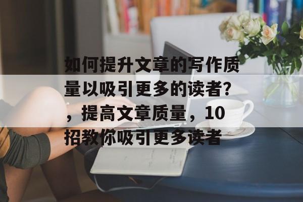 如何提升文章的写作质量以吸引更多的读者?,提高文章质量,10招教你吸引更多读者 如何提升文章的写作质量以吸引更多的读者?,提高文章质量,10招教你吸引更多读者
