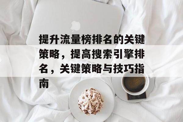 提升流量榜排名的关键策略,提高搜索引擎排名,关键策略与技巧指南 提升流量榜排名的关键策略,提高搜索引擎排名,关键策略与技巧指南