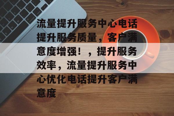流量提升服务中心电话提升服务质量,客户满意度增强!,提升服务效率,流量提升服务中心优化电话提升客户满意度 流量提升服务中心电话提升服务质量,客户满意度增强!,提升服务效率,流量提升服务中心优化电话提升客户满意度