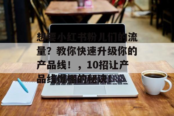 想要小红书粉儿们的流量?教你快速升级你的产品线!,10招让产品线爆棚的秘诀! 想要小红书粉儿们的流量?教你快速升级你的产品线!,10招让产品线爆棚的秘诀!