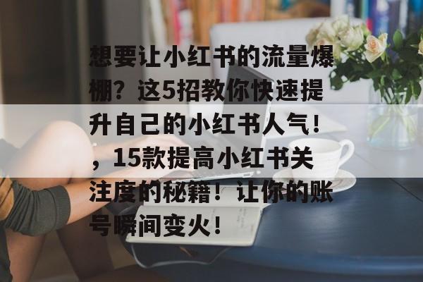 想要让小红书的流量爆棚?这5招教你快速提升自己的小红书人气!,15款提高小红书关注度的秘籍!让你的账号瞬间变火! 想要让小红书的流量爆棚?这5招教你快速提升自己的小红书人气!,15款提高小红书关注度的秘籍!让你的账号瞬间变火!