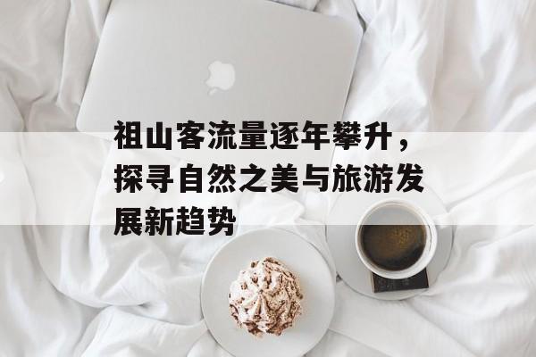 祖山客流量逐年攀升,探寻自然之美与旅游发展新趋势 祖山客流量逐年攀升,探寻自然之美与旅游发展新趋势