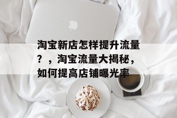 淘宝新店怎样提升流量?,淘宝流量大揭秘,如何提高店铺曝光率 淘宝新店怎样提升流量?,淘宝流量大揭秘,如何提高店铺曝光率