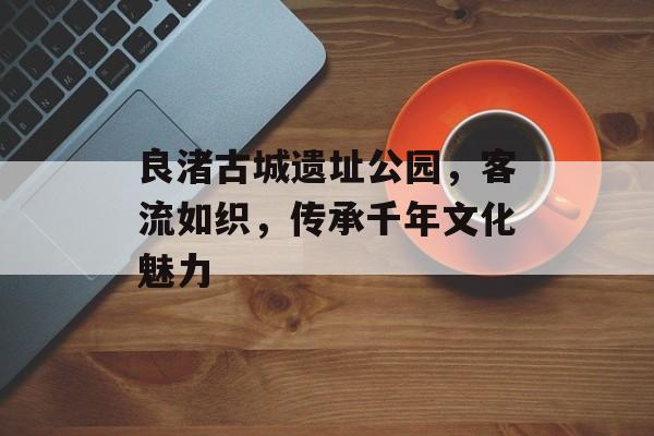 良渚古城遗址公园,客流如织,传承千年文化魅力 良渚古城遗址公园,客流如织,传承千年文化魅力