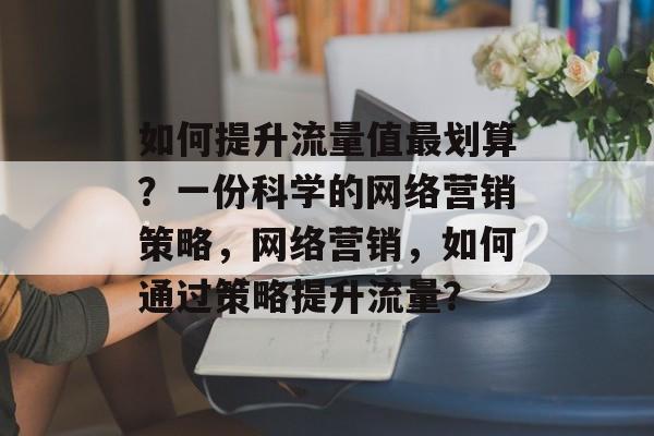 如何提升流量值最划算?一份科学的网络营销策略,网络营销,如何通过策略提升流量? 如何提升流量值最划算?一份科学的网络营销策略,网络营销,如何通过策略提升流量?