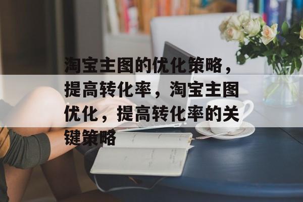 淘宝主图的优化策略,提高转化率,淘宝主图优化,提高转化率的关键策略 淘宝主图的优化策略,提高转化率,淘宝主图优化,提高转化率的关键策略