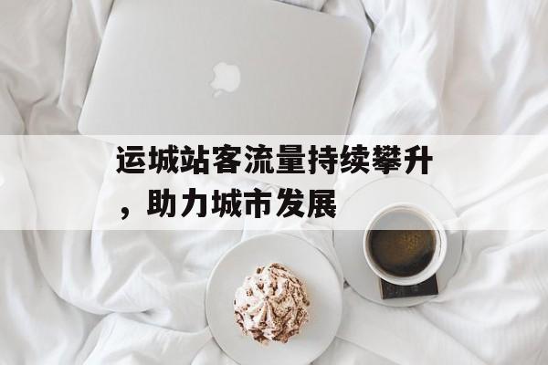 运城站客流量持续攀升,助力城市发展 运城站客流量持续攀升,助力城市发展