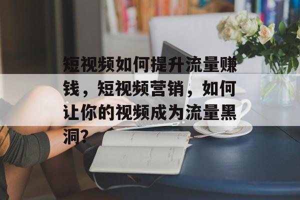 短视频如何提升流量赚钱，短视频营销，如何让你的视频成为流量黑洞？