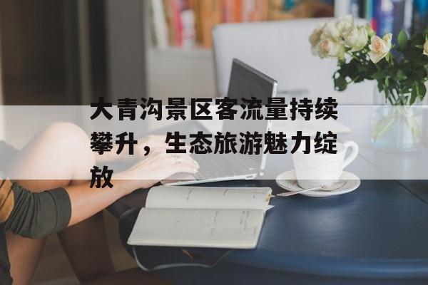 大青沟景区客流量持续攀升,生态旅游魅力绽放 大青沟景区客流量持续攀升,生态旅游魅力绽放