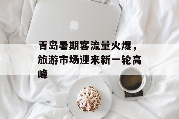 青岛暑期客流量火爆,旅游市场迎来新一轮高峰 青岛暑期客流量火爆,旅游市场迎来新一轮高峰