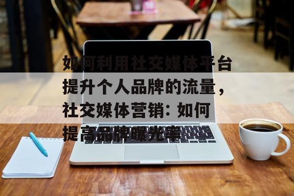 如何利用社交媒体平台提升个人品牌的流量,社交媒体营销: 如何提高品牌曝光率 如何利用社交媒体平台提升个人品牌的流量,社交媒体营销: 如何提高品牌曝光率