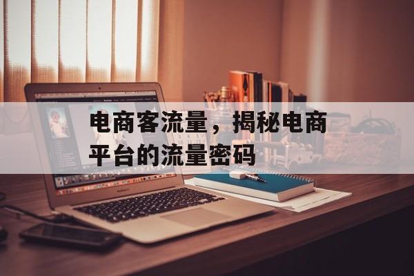 电商客流量,揭秘电商平台的流量密码 电商客流量,揭秘电商平台的流量密码